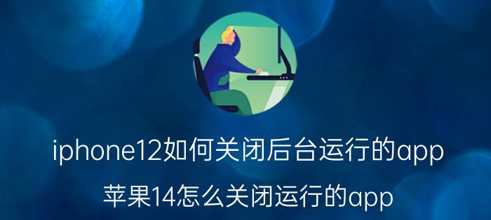 iphone12如何关闭后台运行的app 苹果14怎么关闭运行的app？